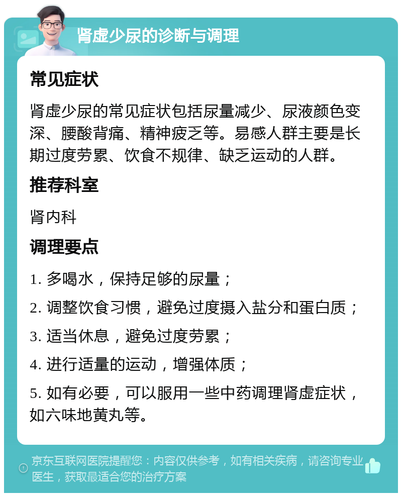 肾虚少尿的诊断与调理 常见症状 肾虚少尿的常见症状包括尿量减少、尿液颜色变深、腰酸背痛、精神疲乏等。易感人群主要是长期过度劳累、饮食不规律、缺乏运动的人群。 推荐科室 肾内科 调理要点 1. 多喝水，保持足够的尿量； 2. 调整饮食习惯，避免过度摄入盐分和蛋白质； 3. 适当休息，避免过度劳累； 4. 进行适量的运动，增强体质； 5. 如有必要，可以服用一些中药调理肾虚症状，如六味地黄丸等。