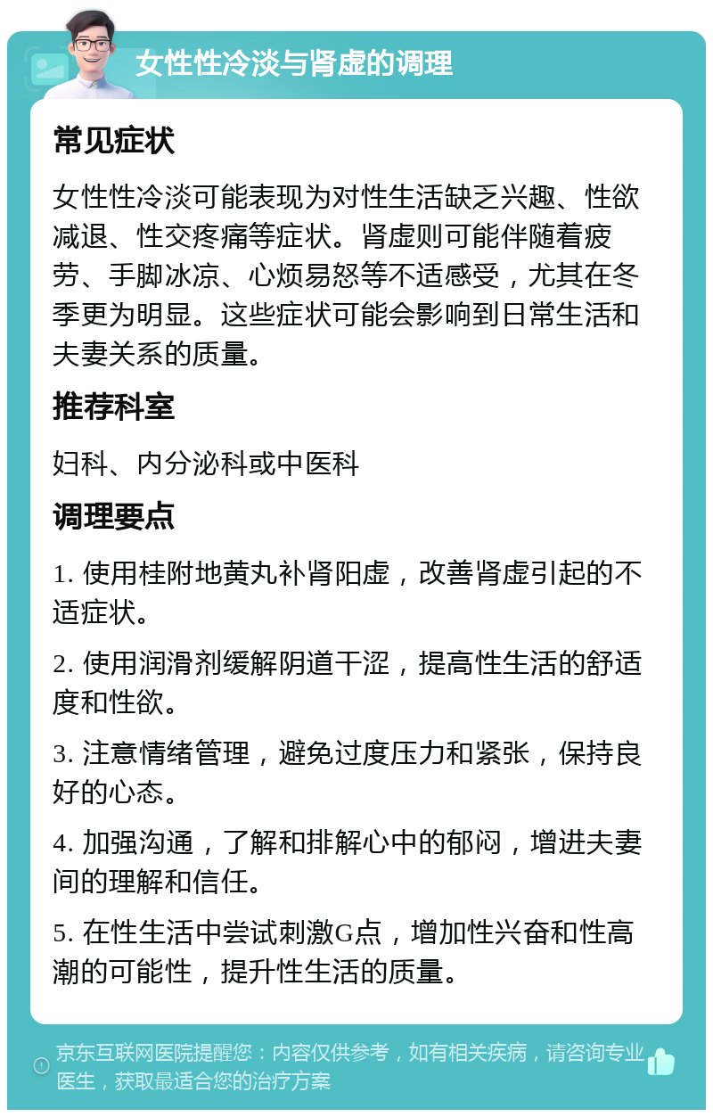 女性性冷淡与肾虚的调理 常见症状 女性性冷淡可能表现为对性生活缺乏兴趣、性欲减退、性交疼痛等症状。肾虚则可能伴随着疲劳、手脚冰凉、心烦易怒等不适感受，尤其在冬季更为明显。这些症状可能会影响到日常生活和夫妻关系的质量。 推荐科室 妇科、内分泌科或中医科 调理要点 1. 使用桂附地黄丸补肾阳虚，改善肾虚引起的不适症状。 2. 使用润滑剂缓解阴道干涩，提高性生活的舒适度和性欲。 3. 注意情绪管理，避免过度压力和紧张，保持良好的心态。 4. 加强沟通，了解和排解心中的郁闷，增进夫妻间的理解和信任。 5. 在性生活中尝试刺激G点，增加性兴奋和性高潮的可能性，提升性生活的质量。