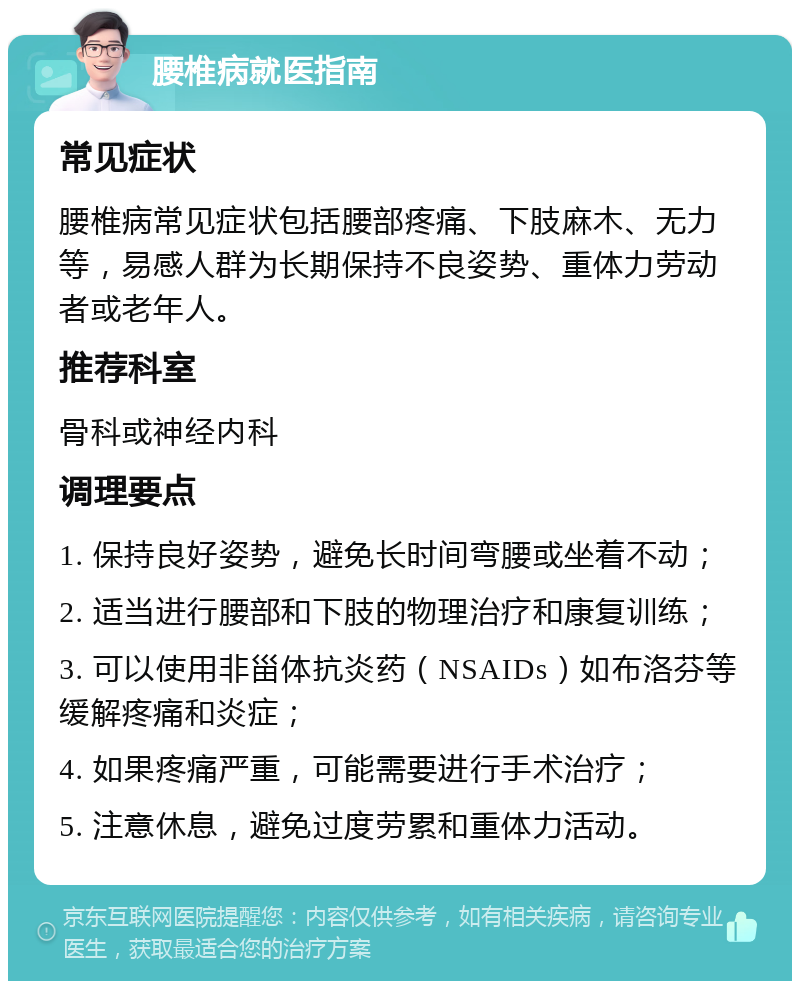 腰椎病就医指南 常见症状 腰椎病常见症状包括腰部疼痛、下肢麻木、无力等，易感人群为长期保持不良姿势、重体力劳动者或老年人。 推荐科室 骨科或神经内科 调理要点 1. 保持良好姿势，避免长时间弯腰或坐着不动； 2. 适当进行腰部和下肢的物理治疗和康复训练； 3. 可以使用非甾体抗炎药（NSAIDs）如布洛芬等缓解疼痛和炎症； 4. 如果疼痛严重，可能需要进行手术治疗； 5. 注意休息，避免过度劳累和重体力活动。