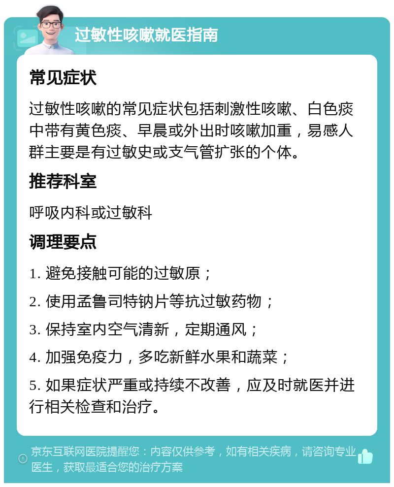 过敏性咳嗽就医指南 常见症状 过敏性咳嗽的常见症状包括刺激性咳嗽、白色痰中带有黄色痰、早晨或外出时咳嗽加重，易感人群主要是有过敏史或支气管扩张的个体。 推荐科室 呼吸内科或过敏科 调理要点 1. 避免接触可能的过敏原； 2. 使用孟鲁司特钠片等抗过敏药物； 3. 保持室内空气清新，定期通风； 4. 加强免疫力，多吃新鲜水果和蔬菜； 5. 如果症状严重或持续不改善，应及时就医并进行相关检查和治疗。