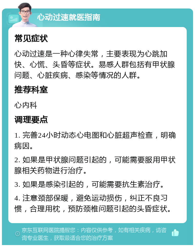 心动过速就医指南 常见症状 心动过速是一种心律失常，主要表现为心跳加快、心慌、头昏等症状。易感人群包括有甲状腺问题、心脏疾病、感染等情况的人群。 推荐科室 心内科 调理要点 1. 完善24小时动态心电图和心脏超声检查，明确病因。 2. 如果是甲状腺问题引起的，可能需要服用甲状腺相关药物进行治疗。 3. 如果是感染引起的，可能需要抗生素治疗。 4. 注意颈部保暖，避免运动损伤，纠正不良习惯，合理用枕，预防颈椎问题引起的头昏症状。