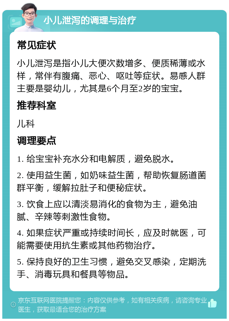 小儿泄泻的调理与治疗 常见症状 小儿泄泻是指小儿大便次数增多、便质稀薄或水样，常伴有腹痛、恶心、呕吐等症状。易感人群主要是婴幼儿，尤其是6个月至2岁的宝宝。 推荐科室 儿科 调理要点 1. 给宝宝补充水分和电解质，避免脱水。 2. 使用益生菌，如奶味益生菌，帮助恢复肠道菌群平衡，缓解拉肚子和便秘症状。 3. 饮食上应以清淡易消化的食物为主，避免油腻、辛辣等刺激性食物。 4. 如果症状严重或持续时间长，应及时就医，可能需要使用抗生素或其他药物治疗。 5. 保持良好的卫生习惯，避免交叉感染，定期洗手、消毒玩具和餐具等物品。