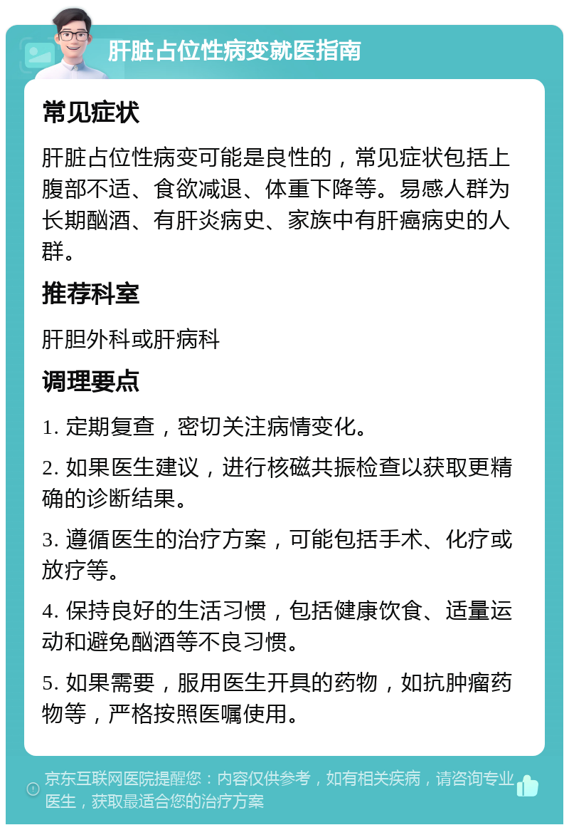 肝脏占位性病变就医指南 常见症状 肝脏占位性病变可能是良性的，常见症状包括上腹部不适、食欲减退、体重下降等。易感人群为长期酗酒、有肝炎病史、家族中有肝癌病史的人群。 推荐科室 肝胆外科或肝病科 调理要点 1. 定期复查，密切关注病情变化。 2. 如果医生建议，进行核磁共振检查以获取更精确的诊断结果。 3. 遵循医生的治疗方案，可能包括手术、化疗或放疗等。 4. 保持良好的生活习惯，包括健康饮食、适量运动和避免酗酒等不良习惯。 5. 如果需要，服用医生开具的药物，如抗肿瘤药物等，严格按照医嘱使用。