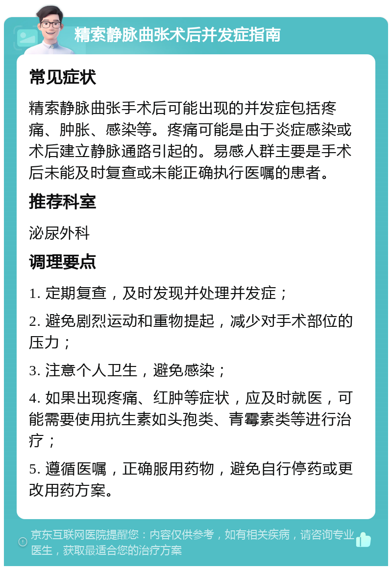 精索静脉曲张术后并发症指南 常见症状 精索静脉曲张手术后可能出现的并发症包括疼痛、肿胀、感染等。疼痛可能是由于炎症感染或术后建立静脉通路引起的。易感人群主要是手术后未能及时复查或未能正确执行医嘱的患者。 推荐科室 泌尿外科 调理要点 1. 定期复查，及时发现并处理并发症； 2. 避免剧烈运动和重物提起，减少对手术部位的压力； 3. 注意个人卫生，避免感染； 4. 如果出现疼痛、红肿等症状，应及时就医，可能需要使用抗生素如头孢类、青霉素类等进行治疗； 5. 遵循医嘱，正确服用药物，避免自行停药或更改用药方案。