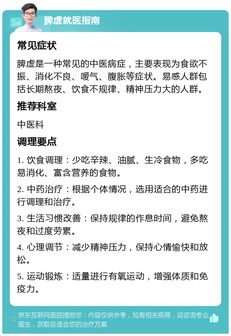 脾虚就医指南 常见症状 脾虚是一种常见的中医病症，主要表现为食欲不振、消化不良、嗳气、腹胀等症状。易感人群包括长期熬夜、饮食不规律、精神压力大的人群。 推荐科室 中医科 调理要点 1. 饮食调理：少吃辛辣、油腻、生冷食物，多吃易消化、富含营养的食物。 2. 中药治疗：根据个体情况，选用适合的中药进行调理和治疗。 3. 生活习惯改善：保持规律的作息时间，避免熬夜和过度劳累。 4. 心理调节：减少精神压力，保持心情愉快和放松。 5. 运动锻炼：适量进行有氧运动，增强体质和免疫力。