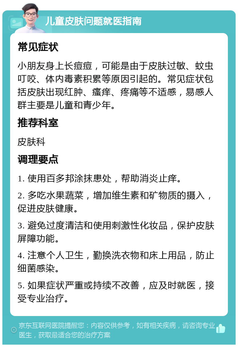 儿童皮肤问题就医指南 常见症状 小朋友身上长痘痘，可能是由于皮肤过敏、蚊虫叮咬、体内毒素积累等原因引起的。常见症状包括皮肤出现红肿、瘙痒、疼痛等不适感，易感人群主要是儿童和青少年。 推荐科室 皮肤科 调理要点 1. 使用百多邦涂抹患处，帮助消炎止痒。 2. 多吃水果蔬菜，增加维生素和矿物质的摄入，促进皮肤健康。 3. 避免过度清洁和使用刺激性化妆品，保护皮肤屏障功能。 4. 注意个人卫生，勤换洗衣物和床上用品，防止细菌感染。 5. 如果症状严重或持续不改善，应及时就医，接受专业治疗。