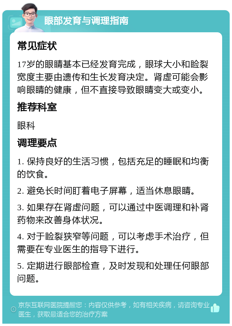 眼部发育与调理指南 常见症状 17岁的眼睛基本已经发育完成，眼球大小和睑裂宽度主要由遗传和生长发育决定。肾虚可能会影响眼睛的健康，但不直接导致眼睛变大或变小。 推荐科室 眼科 调理要点 1. 保持良好的生活习惯，包括充足的睡眠和均衡的饮食。 2. 避免长时间盯着电子屏幕，适当休息眼睛。 3. 如果存在肾虚问题，可以通过中医调理和补肾药物来改善身体状况。 4. 对于睑裂狭窄等问题，可以考虑手术治疗，但需要在专业医生的指导下进行。 5. 定期进行眼部检查，及时发现和处理任何眼部问题。