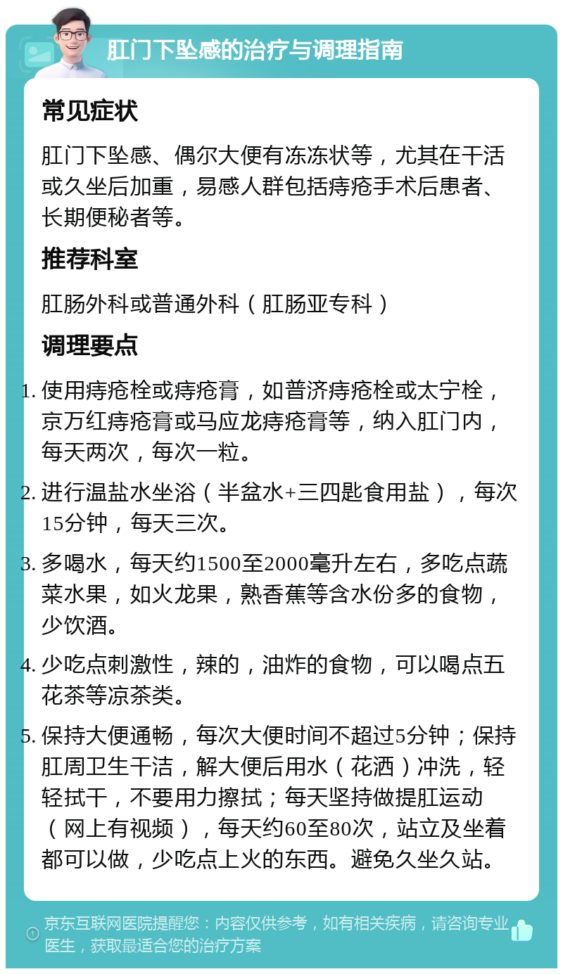 肛门下坠感的治疗与调理指南 常见症状 肛门下坠感、偶尔大便有冻冻状等，尤其在干活或久坐后加重，易感人群包括痔疮手术后患者、长期便秘者等。 推荐科室 肛肠外科或普通外科（肛肠亚专科） 调理要点 使用痔疮栓或痔疮膏，如普济痔疮栓或太宁栓，京万红痔疮膏或马应龙痔疮膏等，纳入肛门内，每天两次，每次一粒。 进行温盐水坐浴（半盆水+三四匙食用盐），每次15分钟，每天三次。 多喝水，每天约1500至2000毫升左右，多吃点蔬菜水果，如火龙果，熟香蕉等含水份多的食物，少饮酒。 少吃点刺激性，辣的，油炸的食物，可以喝点五花茶等凉茶类。 保持大便通畅，每次大便时间不超过5分钟；保持肛周卫生干洁，解大便后用水（花洒）冲洗，轻轻拭干，不要用力擦拭；每天坚持做提肛运动（网上有视频），每天约60至80次，站立及坐着都可以做，少吃点上火的东西。避免久坐久站。