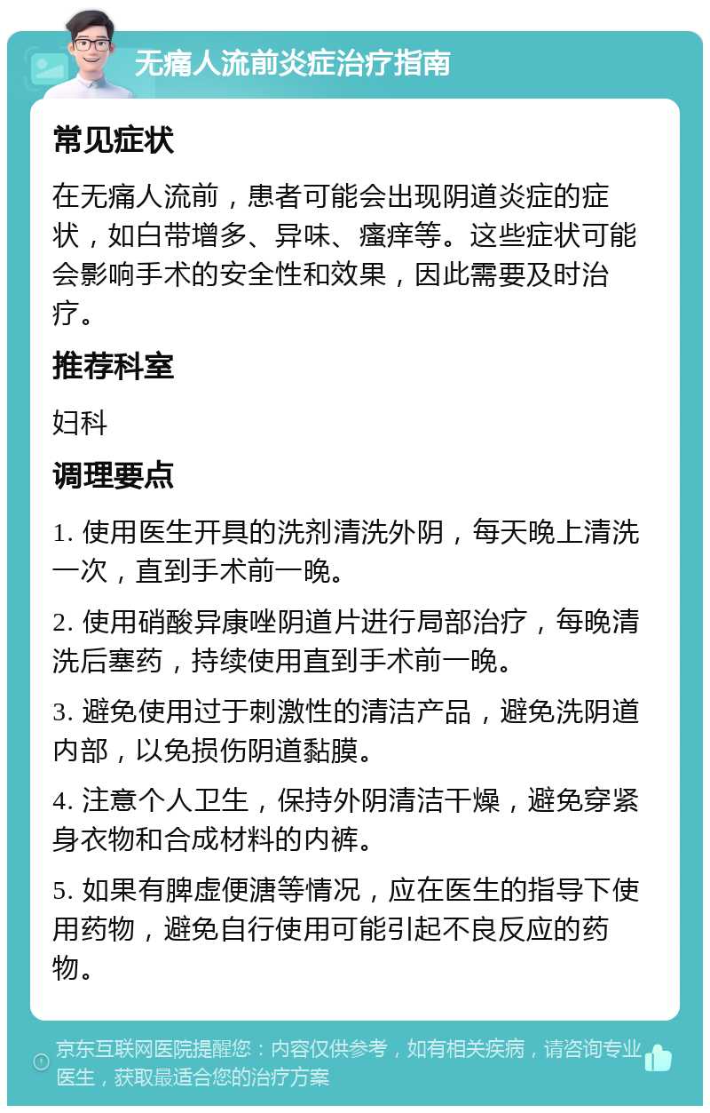 无痛人流前炎症治疗指南 常见症状 在无痛人流前，患者可能会出现阴道炎症的症状，如白带增多、异味、瘙痒等。这些症状可能会影响手术的安全性和效果，因此需要及时治疗。 推荐科室 妇科 调理要点 1. 使用医生开具的洗剂清洗外阴，每天晚上清洗一次，直到手术前一晚。 2. 使用硝酸异康唑阴道片进行局部治疗，每晚清洗后塞药，持续使用直到手术前一晚。 3. 避免使用过于刺激性的清洁产品，避免洗阴道内部，以免损伤阴道黏膜。 4. 注意个人卫生，保持外阴清洁干燥，避免穿紧身衣物和合成材料的内裤。 5. 如果有脾虚便溏等情况，应在医生的指导下使用药物，避免自行使用可能引起不良反应的药物。