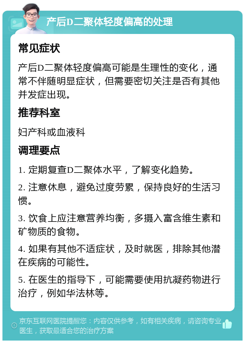 产后D二聚体轻度偏高的处理 常见症状 产后D二聚体轻度偏高可能是生理性的变化，通常不伴随明显症状，但需要密切关注是否有其他并发症出现。 推荐科室 妇产科或血液科 调理要点 1. 定期复查D二聚体水平，了解变化趋势。 2. 注意休息，避免过度劳累，保持良好的生活习惯。 3. 饮食上应注意营养均衡，多摄入富含维生素和矿物质的食物。 4. 如果有其他不适症状，及时就医，排除其他潜在疾病的可能性。 5. 在医生的指导下，可能需要使用抗凝药物进行治疗，例如华法林等。