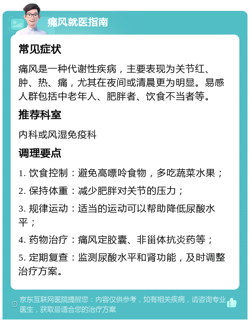 痛风就医指南 常见症状 痛风是一种代谢性疾病，主要表现为关节红、肿、热、痛，尤其在夜间或清晨更为明显。易感人群包括中老年人、肥胖者、饮食不当者等。 推荐科室 内科或风湿免疫科 调理要点 1. 饮食控制：避免高嘌呤食物，多吃蔬菜水果； 2. 保持体重：减少肥胖对关节的压力； 3. 规律运动：适当的运动可以帮助降低尿酸水平； 4. 药物治疗：痛风定胶囊、非甾体抗炎药等； 5. 定期复查：监测尿酸水平和肾功能，及时调整治疗方案。