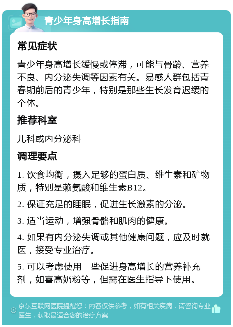 青少年身高增长指南 常见症状 青少年身高增长缓慢或停滞，可能与骨龄、营养不良、内分泌失调等因素有关。易感人群包括青春期前后的青少年，特别是那些生长发育迟缓的个体。 推荐科室 儿科或内分泌科 调理要点 1. 饮食均衡，摄入足够的蛋白质、维生素和矿物质，特别是赖氨酸和维生素B12。 2. 保证充足的睡眠，促进生长激素的分泌。 3. 适当运动，增强骨骼和肌肉的健康。 4. 如果有内分泌失调或其他健康问题，应及时就医，接受专业治疗。 5. 可以考虑使用一些促进身高增长的营养补充剂，如喜高奶粉等，但需在医生指导下使用。