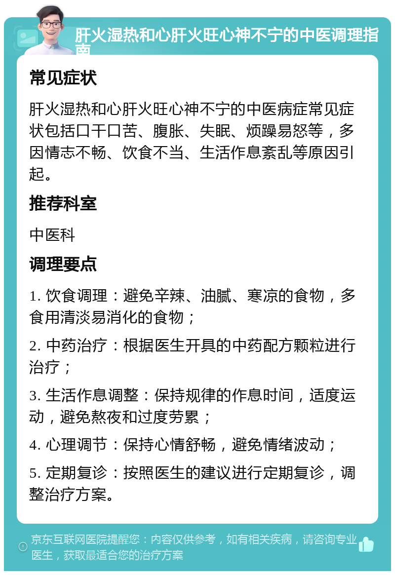 肝火湿热和心肝火旺心神不宁的中医调理指南 常见症状 肝火湿热和心肝火旺心神不宁的中医病症常见症状包括口干口苦、腹胀、失眠、烦躁易怒等，多因情志不畅、饮食不当、生活作息紊乱等原因引起。 推荐科室 中医科 调理要点 1. 饮食调理：避免辛辣、油腻、寒凉的食物，多食用清淡易消化的食物； 2. 中药治疗：根据医生开具的中药配方颗粒进行治疗； 3. 生活作息调整：保持规律的作息时间，适度运动，避免熬夜和过度劳累； 4. 心理调节：保持心情舒畅，避免情绪波动； 5. 定期复诊：按照医生的建议进行定期复诊，调整治疗方案。