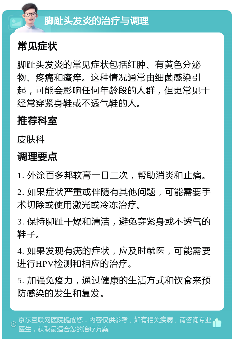 脚趾头发炎的治疗与调理 常见症状 脚趾头发炎的常见症状包括红肿、有黄色分泌物、疼痛和瘙痒。这种情况通常由细菌感染引起，可能会影响任何年龄段的人群，但更常见于经常穿紧身鞋或不透气鞋的人。 推荐科室 皮肤科 调理要点 1. 外涂百多邦软膏一日三次，帮助消炎和止痛。 2. 如果症状严重或伴随有其他问题，可能需要手术切除或使用激光或冷冻治疗。 3. 保持脚趾干燥和清洁，避免穿紧身或不透气的鞋子。 4. 如果发现有疣的症状，应及时就医，可能需要进行HPV检测和相应的治疗。 5. 加强免疫力，通过健康的生活方式和饮食来预防感染的发生和复发。