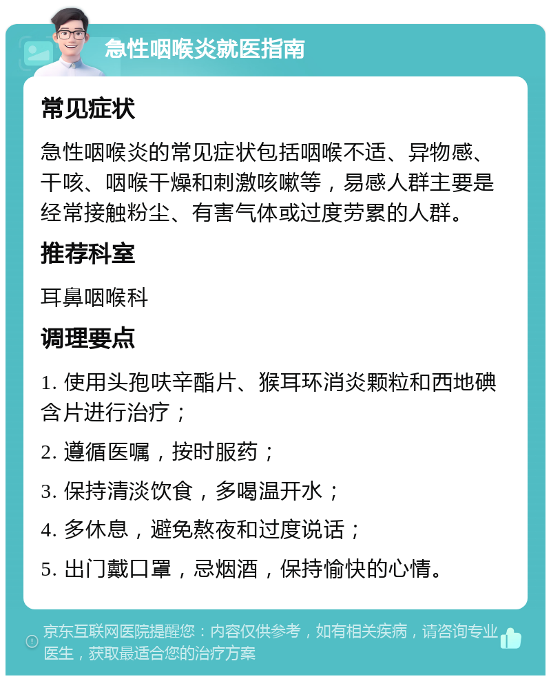 急性咽喉炎就医指南 常见症状 急性咽喉炎的常见症状包括咽喉不适、异物感、干咳、咽喉干燥和刺激咳嗽等，易感人群主要是经常接触粉尘、有害气体或过度劳累的人群。 推荐科室 耳鼻咽喉科 调理要点 1. 使用头孢呋辛酯片、猴耳环消炎颗粒和西地碘含片进行治疗； 2. 遵循医嘱，按时服药； 3. 保持清淡饮食，多喝温开水； 4. 多休息，避免熬夜和过度说话； 5. 出门戴口罩，忌烟酒，保持愉快的心情。