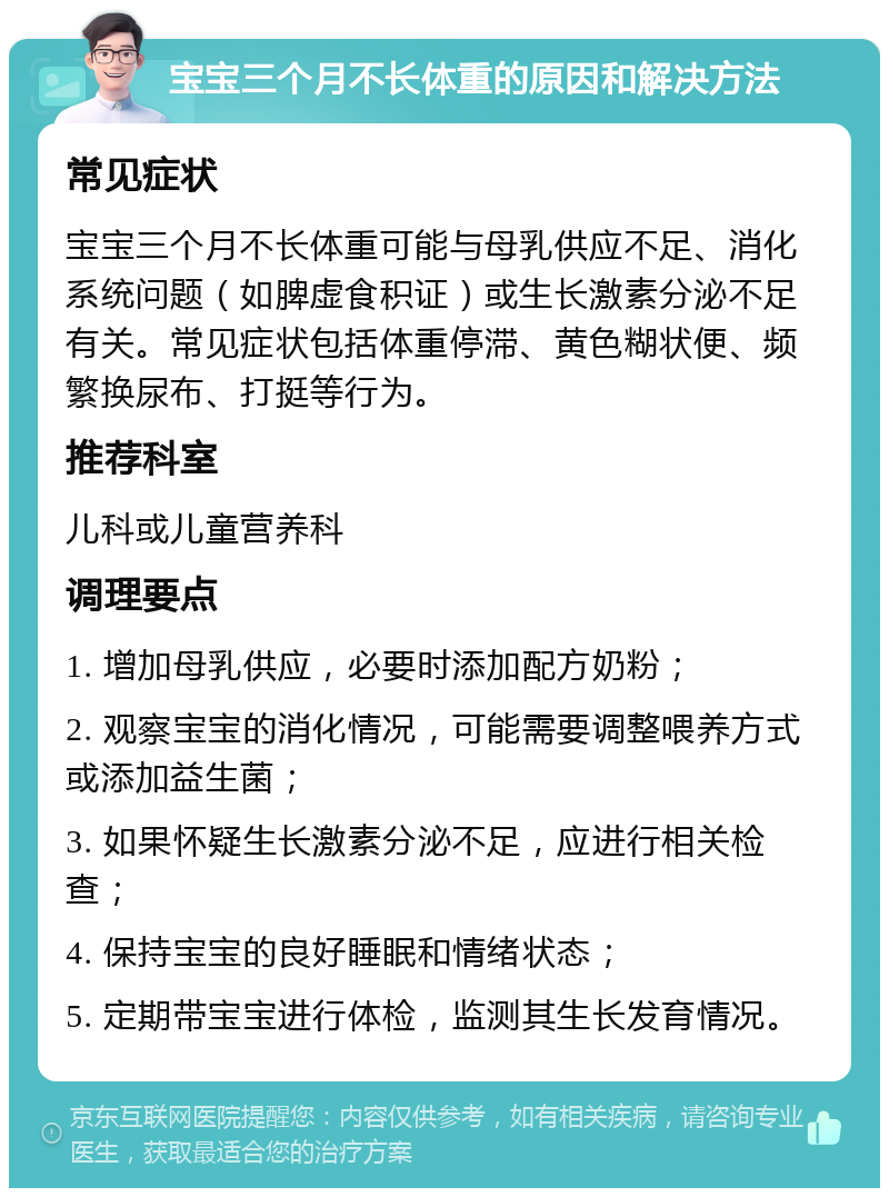 宝宝三个月不长体重的原因和解决方法 常见症状 宝宝三个月不长体重可能与母乳供应不足、消化系统问题（如脾虚食积证）或生长激素分泌不足有关。常见症状包括体重停滞、黄色糊状便、频繁换尿布、打挺等行为。 推荐科室 儿科或儿童营养科 调理要点 1. 增加母乳供应，必要时添加配方奶粉； 2. 观察宝宝的消化情况，可能需要调整喂养方式或添加益生菌； 3. 如果怀疑生长激素分泌不足，应进行相关检查； 4. 保持宝宝的良好睡眠和情绪状态； 5. 定期带宝宝进行体检，监测其生长发育情况。