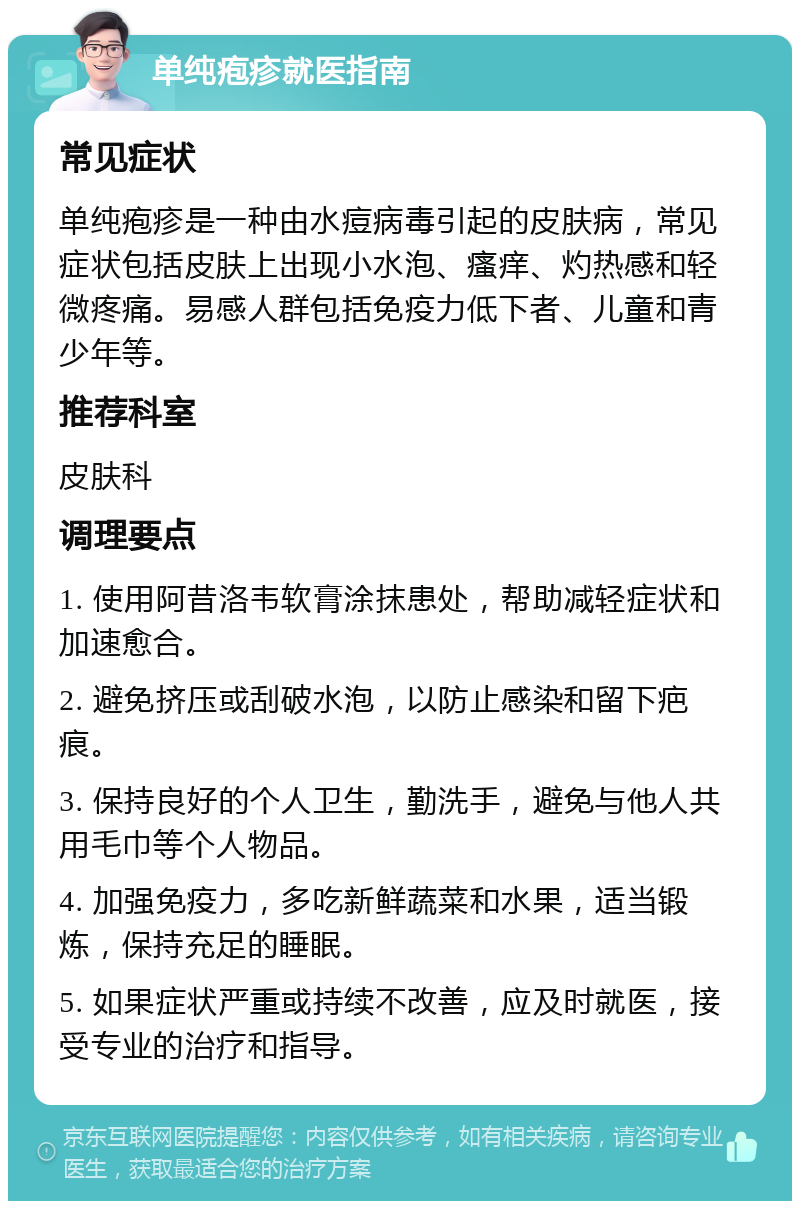 单纯疱疹就医指南 常见症状 单纯疱疹是一种由水痘病毒引起的皮肤病，常见症状包括皮肤上出现小水泡、瘙痒、灼热感和轻微疼痛。易感人群包括免疫力低下者、儿童和青少年等。 推荐科室 皮肤科 调理要点 1. 使用阿昔洛韦软膏涂抹患处，帮助减轻症状和加速愈合。 2. 避免挤压或刮破水泡，以防止感染和留下疤痕。 3. 保持良好的个人卫生，勤洗手，避免与他人共用毛巾等个人物品。 4. 加强免疫力，多吃新鲜蔬菜和水果，适当锻炼，保持充足的睡眠。 5. 如果症状严重或持续不改善，应及时就医，接受专业的治疗和指导。