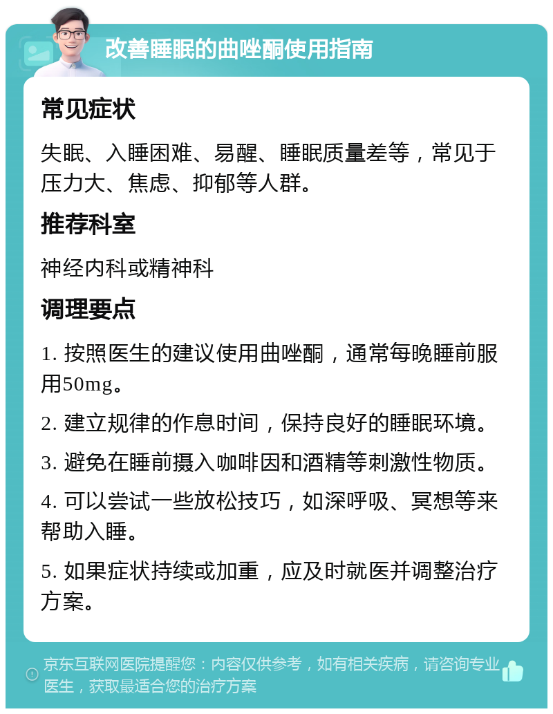 改善睡眠的曲唑酮使用指南 常见症状 失眠、入睡困难、易醒、睡眠质量差等，常见于压力大、焦虑、抑郁等人群。 推荐科室 神经内科或精神科 调理要点 1. 按照医生的建议使用曲唑酮，通常每晚睡前服用50mg。 2. 建立规律的作息时间，保持良好的睡眠环境。 3. 避免在睡前摄入咖啡因和酒精等刺激性物质。 4. 可以尝试一些放松技巧，如深呼吸、冥想等来帮助入睡。 5. 如果症状持续或加重，应及时就医并调整治疗方案。