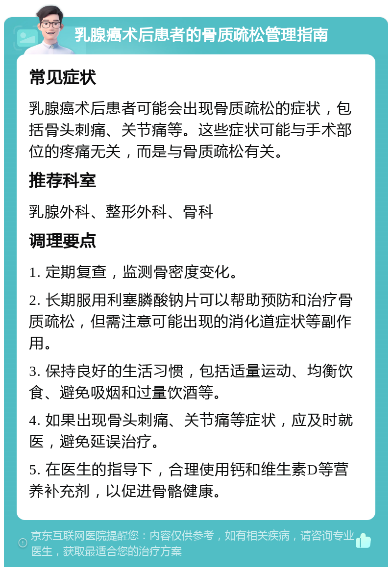 乳腺癌术后患者的骨质疏松管理指南 常见症状 乳腺癌术后患者可能会出现骨质疏松的症状，包括骨头刺痛、关节痛等。这些症状可能与手术部位的疼痛无关，而是与骨质疏松有关。 推荐科室 乳腺外科、整形外科、骨科 调理要点 1. 定期复查，监测骨密度变化。 2. 长期服用利塞膦酸钠片可以帮助预防和治疗骨质疏松，但需注意可能出现的消化道症状等副作用。 3. 保持良好的生活习惯，包括适量运动、均衡饮食、避免吸烟和过量饮酒等。 4. 如果出现骨头刺痛、关节痛等症状，应及时就医，避免延误治疗。 5. 在医生的指导下，合理使用钙和维生素D等营养补充剂，以促进骨骼健康。