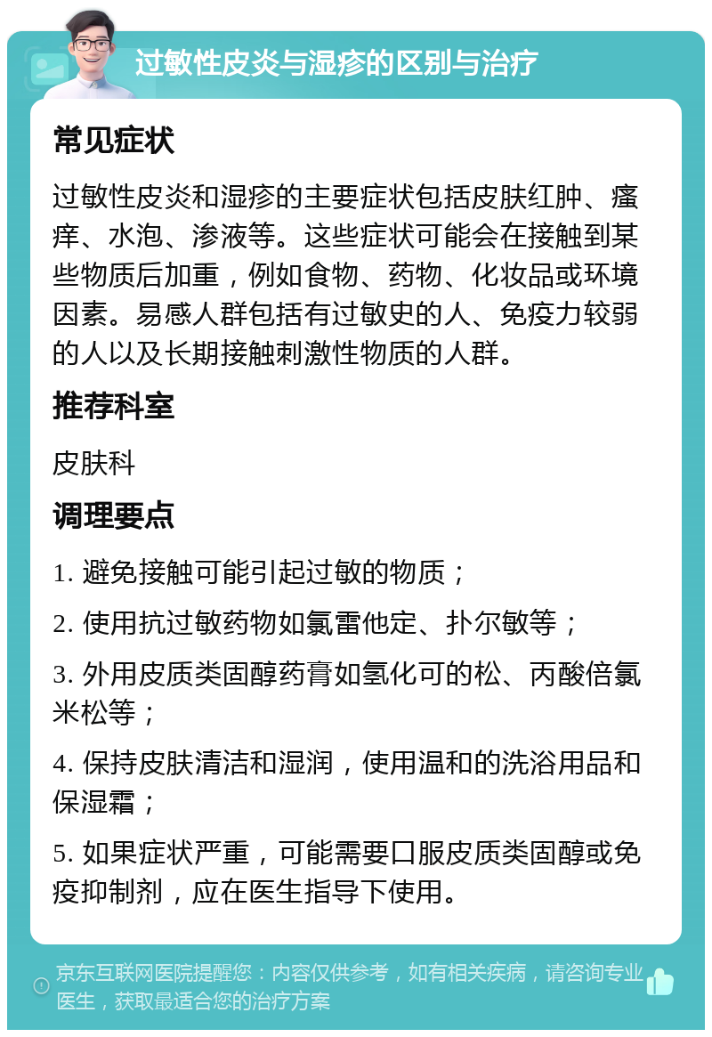 过敏性皮炎与湿疹的区别与治疗 常见症状 过敏性皮炎和湿疹的主要症状包括皮肤红肿、瘙痒、水泡、渗液等。这些症状可能会在接触到某些物质后加重，例如食物、药物、化妆品或环境因素。易感人群包括有过敏史的人、免疫力较弱的人以及长期接触刺激性物质的人群。 推荐科室 皮肤科 调理要点 1. 避免接触可能引起过敏的物质； 2. 使用抗过敏药物如氯雷他定、扑尔敏等； 3. 外用皮质类固醇药膏如氢化可的松、丙酸倍氯米松等； 4. 保持皮肤清洁和湿润，使用温和的洗浴用品和保湿霜； 5. 如果症状严重，可能需要口服皮质类固醇或免疫抑制剂，应在医生指导下使用。