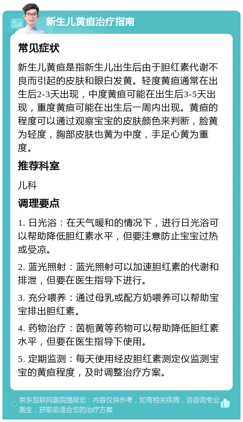 新生儿黄疸治疗指南 常见症状 新生儿黄疸是指新生儿出生后由于胆红素代谢不良而引起的皮肤和眼白发黄。轻度黄疸通常在出生后2-3天出现，中度黄疸可能在出生后3-5天出现，重度黄疸可能在出生后一周内出现。黄疸的程度可以通过观察宝宝的皮肤颜色来判断，脸黄为轻度，胸部皮肤也黄为中度，手足心黄为重度。 推荐科室 儿科 调理要点 1. 日光浴：在天气暖和的情况下，进行日光浴可以帮助降低胆红素水平，但要注意防止宝宝过热或受凉。 2. 蓝光照射：蓝光照射可以加速胆红素的代谢和排泄，但要在医生指导下进行。 3. 充分喂养：通过母乳或配方奶喂养可以帮助宝宝排出胆红素。 4. 药物治疗：茵栀黄等药物可以帮助降低胆红素水平，但要在医生指导下使用。 5. 定期监测：每天使用经皮胆红素测定仪监测宝宝的黄疸程度，及时调整治疗方案。