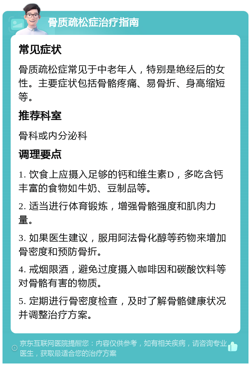 骨质疏松症治疗指南 常见症状 骨质疏松症常见于中老年人，特别是绝经后的女性。主要症状包括骨骼疼痛、易骨折、身高缩短等。 推荐科室 骨科或内分泌科 调理要点 1. 饮食上应摄入足够的钙和维生素D，多吃含钙丰富的食物如牛奶、豆制品等。 2. 适当进行体育锻炼，增强骨骼强度和肌肉力量。 3. 如果医生建议，服用阿法骨化醇等药物来增加骨密度和预防骨折。 4. 戒烟限酒，避免过度摄入咖啡因和碳酸饮料等对骨骼有害的物质。 5. 定期进行骨密度检查，及时了解骨骼健康状况并调整治疗方案。