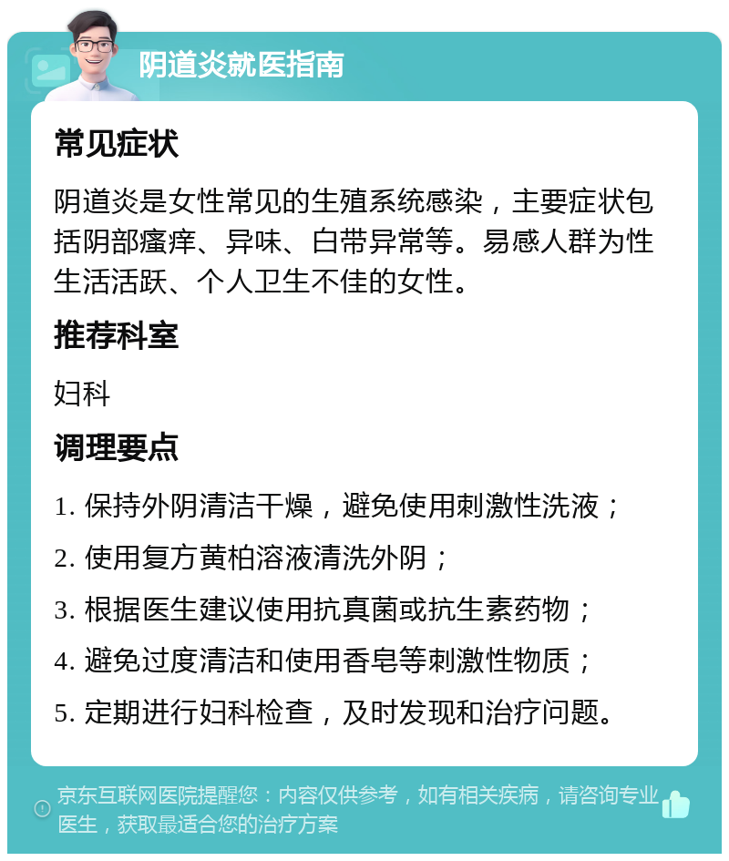 阴道炎就医指南 常见症状 阴道炎是女性常见的生殖系统感染，主要症状包括阴部瘙痒、异味、白带异常等。易感人群为性生活活跃、个人卫生不佳的女性。 推荐科室 妇科 调理要点 1. 保持外阴清洁干燥，避免使用刺激性洗液； 2. 使用复方黄柏溶液清洗外阴； 3. 根据医生建议使用抗真菌或抗生素药物； 4. 避免过度清洁和使用香皂等刺激性物质； 5. 定期进行妇科检查，及时发现和治疗问题。