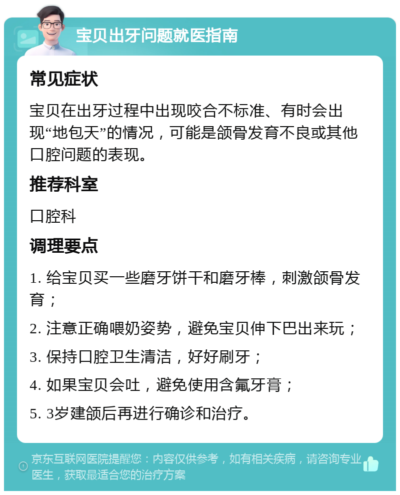 宝贝出牙问题就医指南 常见症状 宝贝在出牙过程中出现咬合不标准、有时会出现“地包天”的情况，可能是颌骨发育不良或其他口腔问题的表现。 推荐科室 口腔科 调理要点 1. 给宝贝买一些磨牙饼干和磨牙棒，刺激颌骨发育； 2. 注意正确喂奶姿势，避免宝贝伸下巴出来玩； 3. 保持口腔卫生清洁，好好刷牙； 4. 如果宝贝会吐，避免使用含氟牙膏； 5. 3岁建颌后再进行确诊和治疗。