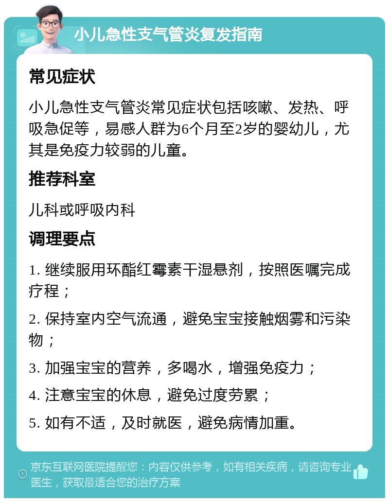 小儿急性支气管炎复发指南 常见症状 小儿急性支气管炎常见症状包括咳嗽、发热、呼吸急促等，易感人群为6个月至2岁的婴幼儿，尤其是免疫力较弱的儿童。 推荐科室 儿科或呼吸内科 调理要点 1. 继续服用环酯红霉素干湿悬剂，按照医嘱完成疗程； 2. 保持室内空气流通，避免宝宝接触烟雾和污染物； 3. 加强宝宝的营养，多喝水，增强免疫力； 4. 注意宝宝的休息，避免过度劳累； 5. 如有不适，及时就医，避免病情加重。