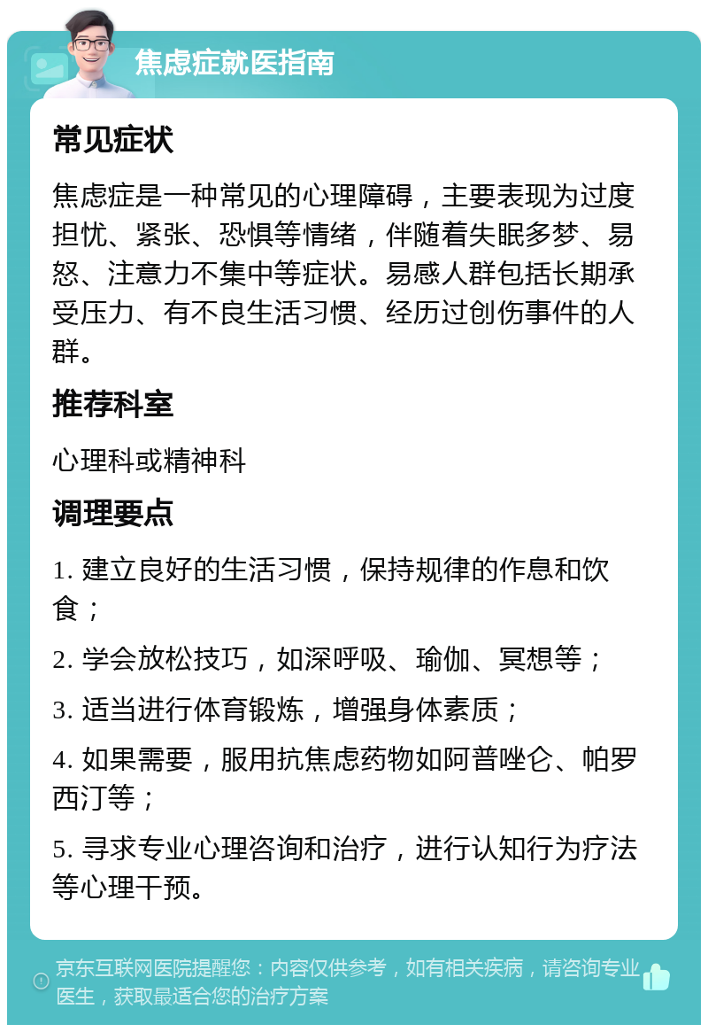 焦虑症就医指南 常见症状 焦虑症是一种常见的心理障碍，主要表现为过度担忧、紧张、恐惧等情绪，伴随着失眠多梦、易怒、注意力不集中等症状。易感人群包括长期承受压力、有不良生活习惯、经历过创伤事件的人群。 推荐科室 心理科或精神科 调理要点 1. 建立良好的生活习惯，保持规律的作息和饮食； 2. 学会放松技巧，如深呼吸、瑜伽、冥想等； 3. 适当进行体育锻炼，增强身体素质； 4. 如果需要，服用抗焦虑药物如阿普唑仑、帕罗西汀等； 5. 寻求专业心理咨询和治疗，进行认知行为疗法等心理干预。