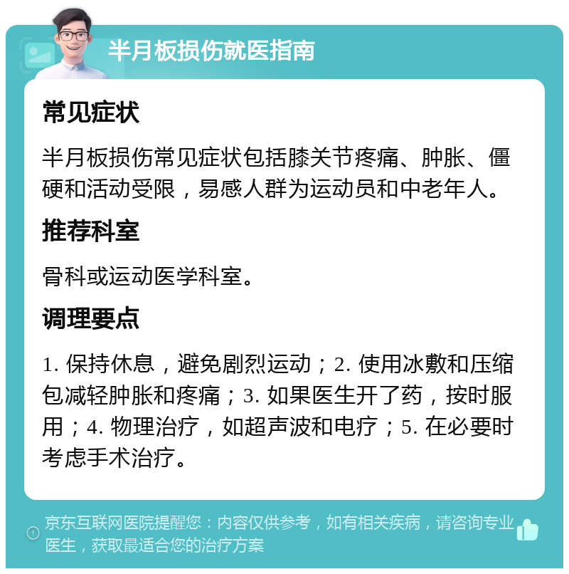 半月板损伤就医指南 常见症状 半月板损伤常见症状包括膝关节疼痛、肿胀、僵硬和活动受限，易感人群为运动员和中老年人。 推荐科室 骨科或运动医学科室。 调理要点 1. 保持休息，避免剧烈运动；2. 使用冰敷和压缩包减轻肿胀和疼痛；3. 如果医生开了药，按时服用；4. 物理治疗，如超声波和电疗；5. 在必要时考虑手术治疗。