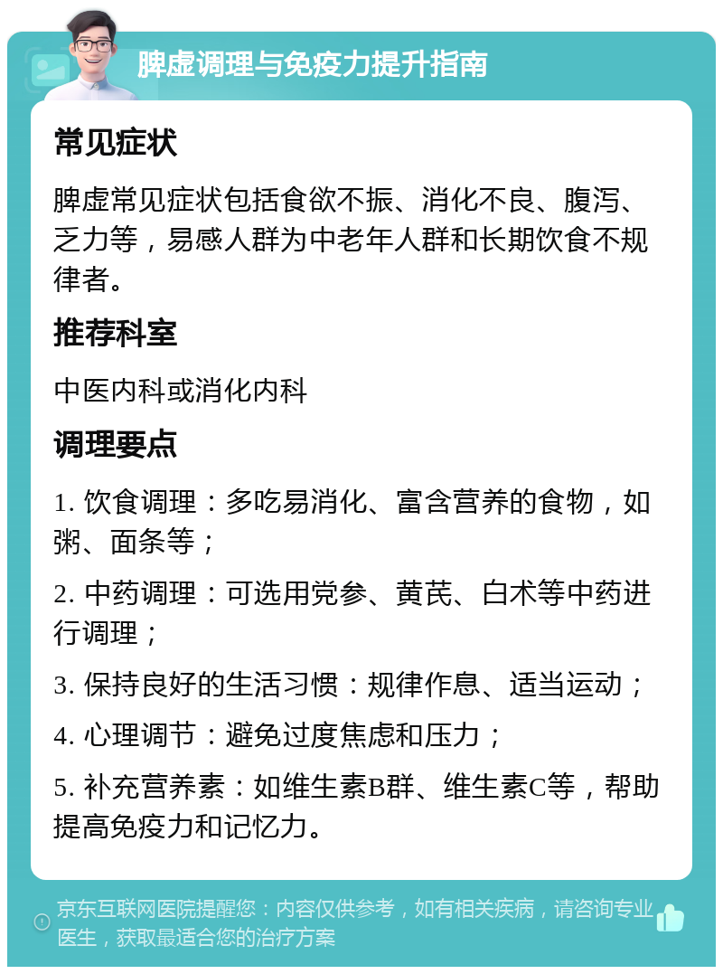 脾虚调理与免疫力提升指南 常见症状 脾虚常见症状包括食欲不振、消化不良、腹泻、乏力等，易感人群为中老年人群和长期饮食不规律者。 推荐科室 中医内科或消化内科 调理要点 1. 饮食调理：多吃易消化、富含营养的食物，如粥、面条等； 2. 中药调理：可选用党参、黄芪、白术等中药进行调理； 3. 保持良好的生活习惯：规律作息、适当运动； 4. 心理调节：避免过度焦虑和压力； 5. 补充营养素：如维生素B群、维生素C等，帮助提高免疫力和记忆力。