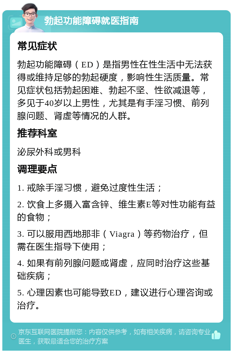 勃起功能障碍就医指南 常见症状 勃起功能障碍（ED）是指男性在性生活中无法获得或维持足够的勃起硬度，影响性生活质量。常见症状包括勃起困难、勃起不坚、性欲减退等，多见于40岁以上男性，尤其是有手淫习惯、前列腺问题、肾虚等情况的人群。 推荐科室 泌尿外科或男科 调理要点 1. 戒除手淫习惯，避免过度性生活； 2. 饮食上多摄入富含锌、维生素E等对性功能有益的食物； 3. 可以服用西地那非（Viagra）等药物治疗，但需在医生指导下使用； 4. 如果有前列腺问题或肾虚，应同时治疗这些基础疾病； 5. 心理因素也可能导致ED，建议进行心理咨询或治疗。