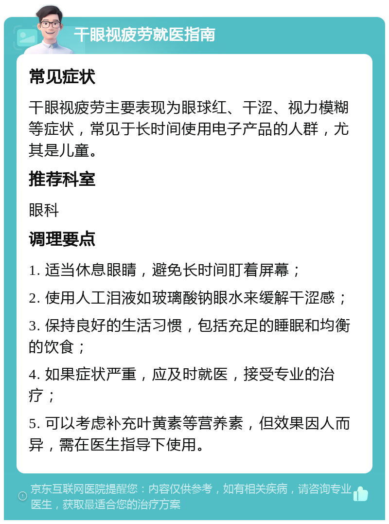 干眼视疲劳就医指南 常见症状 干眼视疲劳主要表现为眼球红、干涩、视力模糊等症状，常见于长时间使用电子产品的人群，尤其是儿童。 推荐科室 眼科 调理要点 1. 适当休息眼睛，避免长时间盯着屏幕； 2. 使用人工泪液如玻璃酸钠眼水来缓解干涩感； 3. 保持良好的生活习惯，包括充足的睡眠和均衡的饮食； 4. 如果症状严重，应及时就医，接受专业的治疗； 5. 可以考虑补充叶黄素等营养素，但效果因人而异，需在医生指导下使用。