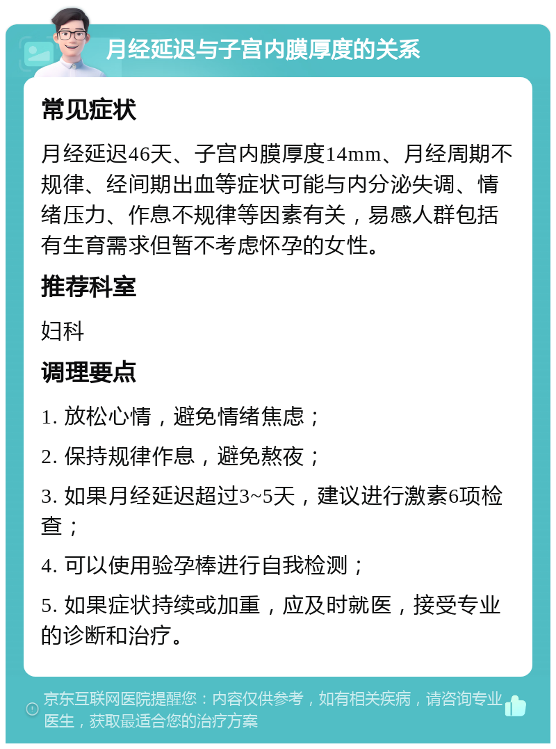 月经延迟与子宫内膜厚度的关系 常见症状 月经延迟46天、子宫内膜厚度14mm、月经周期不规律、经间期出血等症状可能与内分泌失调、情绪压力、作息不规律等因素有关，易感人群包括有生育需求但暂不考虑怀孕的女性。 推荐科室 妇科 调理要点 1. 放松心情，避免情绪焦虑； 2. 保持规律作息，避免熬夜； 3. 如果月经延迟超过3~5天，建议进行激素6项检查； 4. 可以使用验孕棒进行自我检测； 5. 如果症状持续或加重，应及时就医，接受专业的诊断和治疗。