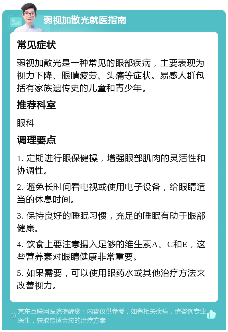 弱视加散光就医指南 常见症状 弱视加散光是一种常见的眼部疾病，主要表现为视力下降、眼睛疲劳、头痛等症状。易感人群包括有家族遗传史的儿童和青少年。 推荐科室 眼科 调理要点 1. 定期进行眼保健操，增强眼部肌肉的灵活性和协调性。 2. 避免长时间看电视或使用电子设备，给眼睛适当的休息时间。 3. 保持良好的睡眠习惯，充足的睡眠有助于眼部健康。 4. 饮食上要注意摄入足够的维生素A、C和E，这些营养素对眼睛健康非常重要。 5. 如果需要，可以使用眼药水或其他治疗方法来改善视力。