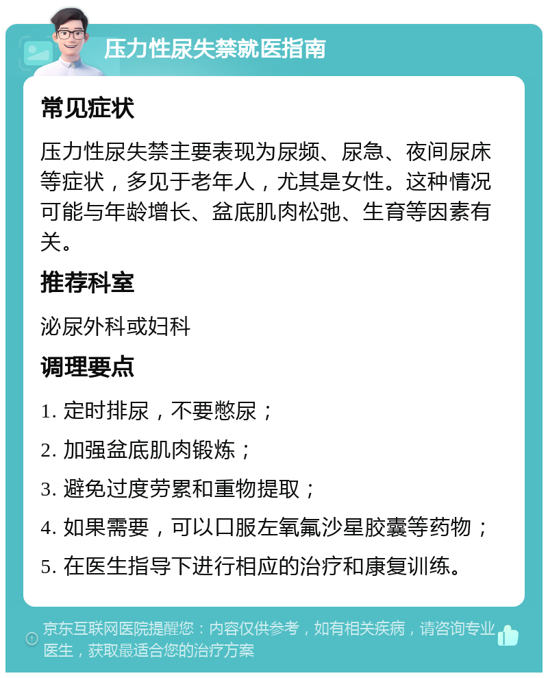 压力性尿失禁就医指南 常见症状 压力性尿失禁主要表现为尿频、尿急、夜间尿床等症状，多见于老年人，尤其是女性。这种情况可能与年龄增长、盆底肌肉松弛、生育等因素有关。 推荐科室 泌尿外科或妇科 调理要点 1. 定时排尿，不要憋尿； 2. 加强盆底肌肉锻炼； 3. 避免过度劳累和重物提取； 4. 如果需要，可以口服左氧氟沙星胶囊等药物； 5. 在医生指导下进行相应的治疗和康复训练。