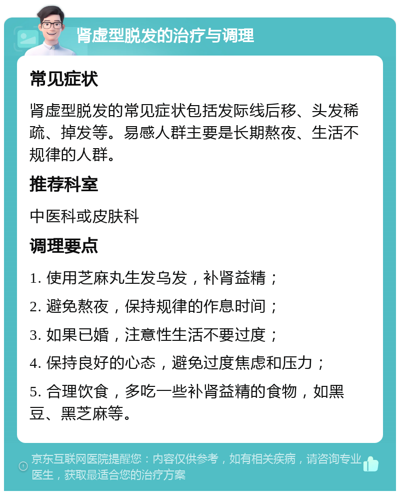 肾虚型脱发的治疗与调理 常见症状 肾虚型脱发的常见症状包括发际线后移、头发稀疏、掉发等。易感人群主要是长期熬夜、生活不规律的人群。 推荐科室 中医科或皮肤科 调理要点 1. 使用芝麻丸生发乌发，补肾益精； 2. 避免熬夜，保持规律的作息时间； 3. 如果已婚，注意性生活不要过度； 4. 保持良好的心态，避免过度焦虑和压力； 5. 合理饮食，多吃一些补肾益精的食物，如黑豆、黑芝麻等。