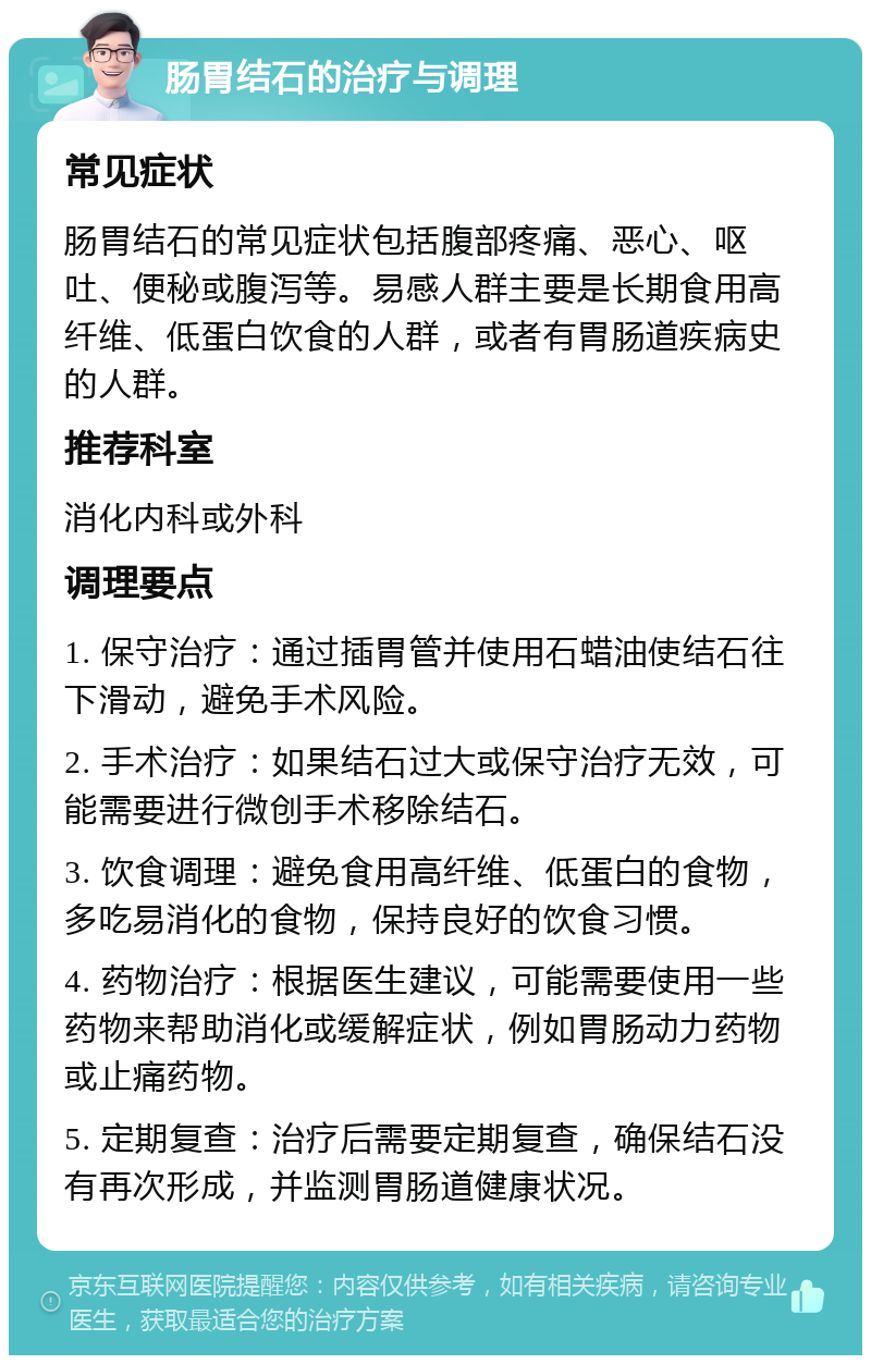 肠胃结石的治疗与调理 常见症状 肠胃结石的常见症状包括腹部疼痛、恶心、呕吐、便秘或腹泻等。易感人群主要是长期食用高纤维、低蛋白饮食的人群，或者有胃肠道疾病史的人群。 推荐科室 消化内科或外科 调理要点 1. 保守治疗：通过插胃管并使用石蜡油使结石往下滑动，避免手术风险。 2. 手术治疗：如果结石过大或保守治疗无效，可能需要进行微创手术移除结石。 3. 饮食调理：避免食用高纤维、低蛋白的食物，多吃易消化的食物，保持良好的饮食习惯。 4. 药物治疗：根据医生建议，可能需要使用一些药物来帮助消化或缓解症状，例如胃肠动力药物或止痛药物。 5. 定期复查：治疗后需要定期复查，确保结石没有再次形成，并监测胃肠道健康状况。