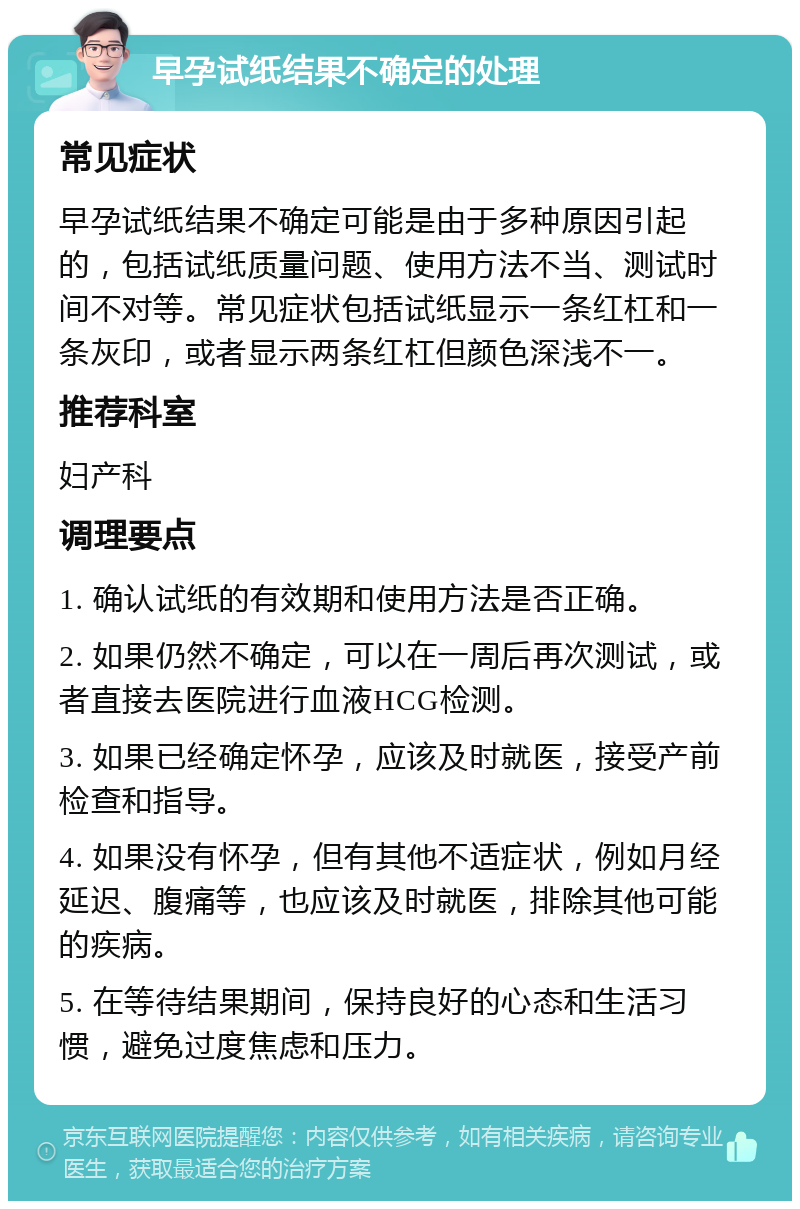 早孕试纸结果不确定的处理 常见症状 早孕试纸结果不确定可能是由于多种原因引起的，包括试纸质量问题、使用方法不当、测试时间不对等。常见症状包括试纸显示一条红杠和一条灰印，或者显示两条红杠但颜色深浅不一。 推荐科室 妇产科 调理要点 1. 确认试纸的有效期和使用方法是否正确。 2. 如果仍然不确定，可以在一周后再次测试，或者直接去医院进行血液HCG检测。 3. 如果已经确定怀孕，应该及时就医，接受产前检查和指导。 4. 如果没有怀孕，但有其他不适症状，例如月经延迟、腹痛等，也应该及时就医，排除其他可能的疾病。 5. 在等待结果期间，保持良好的心态和生活习惯，避免过度焦虑和压力。