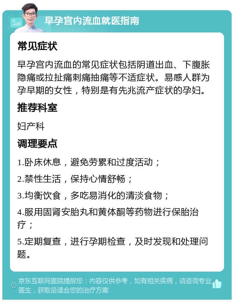 早孕宫内流血就医指南 常见症状 早孕宫内流血的常见症状包括阴道出血、下腹胀隐痛或拉扯痛刺痛抽痛等不适症状。易感人群为孕早期的女性，特别是有先兆流产症状的孕妇。 推荐科室 妇产科 调理要点 1.卧床休息，避免劳累和过度活动； 2.禁性生活，保持心情舒畅； 3.均衡饮食，多吃易消化的清淡食物； 4.服用固肾安胎丸和黄体酮等药物进行保胎治疗； 5.定期复查，进行孕期检查，及时发现和处理问题。