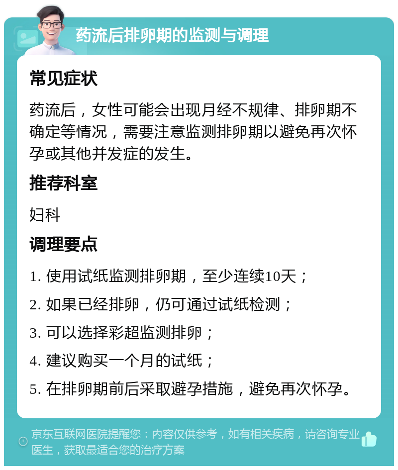 药流后排卵期的监测与调理 常见症状 药流后，女性可能会出现月经不规律、排卵期不确定等情况，需要注意监测排卵期以避免再次怀孕或其他并发症的发生。 推荐科室 妇科 调理要点 1. 使用试纸监测排卵期，至少连续10天； 2. 如果已经排卵，仍可通过试纸检测； 3. 可以选择彩超监测排卵； 4. 建议购买一个月的试纸； 5. 在排卵期前后采取避孕措施，避免再次怀孕。