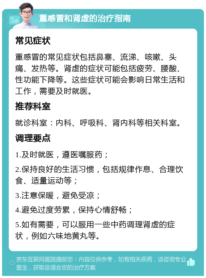 重感冒和肾虚的治疗指南 常见症状 重感冒的常见症状包括鼻塞、流涕、咳嗽、头痛、发热等。肾虚的症状可能包括疲劳、腰酸、性功能下降等。这些症状可能会影响日常生活和工作，需要及时就医。 推荐科室 就诊科室：内科、呼吸科、肾内科等相关科室。 调理要点 1.及时就医，遵医嘱服药； 2.保持良好的生活习惯，包括规律作息、合理饮食、适量运动等； 3.注意保暖，避免受凉； 4.避免过度劳累，保持心情舒畅； 5.如有需要，可以服用一些中药调理肾虚的症状，例如六味地黄丸等。