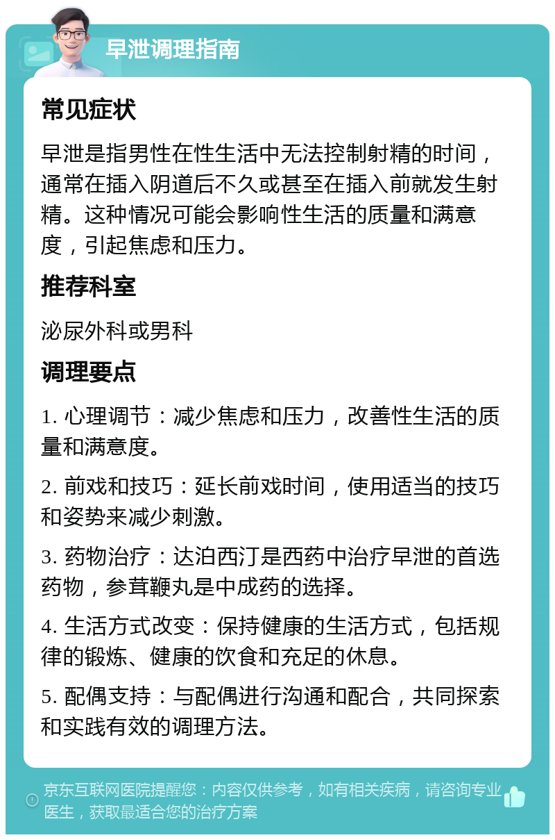 早泄调理指南 常见症状 早泄是指男性在性生活中无法控制射精的时间，通常在插入阴道后不久或甚至在插入前就发生射精。这种情况可能会影响性生活的质量和满意度，引起焦虑和压力。 推荐科室 泌尿外科或男科 调理要点 1. 心理调节：减少焦虑和压力，改善性生活的质量和满意度。 2. 前戏和技巧：延长前戏时间，使用适当的技巧和姿势来减少刺激。 3. 药物治疗：达泊西汀是西药中治疗早泄的首选药物，参茸鞭丸是中成药的选择。 4. 生活方式改变：保持健康的生活方式，包括规律的锻炼、健康的饮食和充足的休息。 5. 配偶支持：与配偶进行沟通和配合，共同探索和实践有效的调理方法。