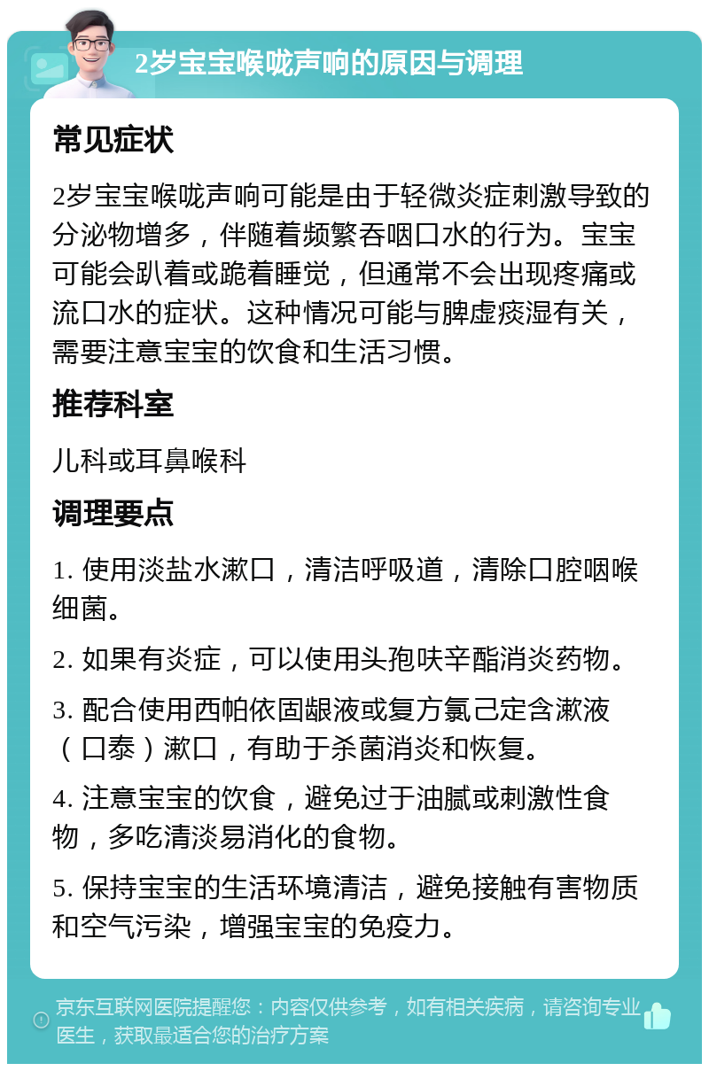 2岁宝宝喉咙声响的原因与调理 常见症状 2岁宝宝喉咙声响可能是由于轻微炎症刺激导致的分泌物增多，伴随着频繁吞咽口水的行为。宝宝可能会趴着或跪着睡觉，但通常不会出现疼痛或流口水的症状。这种情况可能与脾虚痰湿有关，需要注意宝宝的饮食和生活习惯。 推荐科室 儿科或耳鼻喉科 调理要点 1. 使用淡盐水漱口，清洁呼吸道，清除口腔咽喉细菌。 2. 如果有炎症，可以使用头孢呋辛酯消炎药物。 3. 配合使用西帕依固龈液或复方氯己定含漱液（口泰）漱口，有助于杀菌消炎和恢复。 4. 注意宝宝的饮食，避免过于油腻或刺激性食物，多吃清淡易消化的食物。 5. 保持宝宝的生活环境清洁，避免接触有害物质和空气污染，增强宝宝的免疫力。