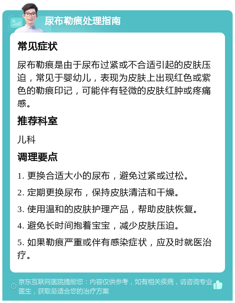 尿布勒痕处理指南 常见症状 尿布勒痕是由于尿布过紧或不合适引起的皮肤压迫，常见于婴幼儿，表现为皮肤上出现红色或紫色的勒痕印记，可能伴有轻微的皮肤红肿或疼痛感。 推荐科室 儿科 调理要点 1. 更换合适大小的尿布，避免过紧或过松。 2. 定期更换尿布，保持皮肤清洁和干燥。 3. 使用温和的皮肤护理产品，帮助皮肤恢复。 4. 避免长时间抱着宝宝，减少皮肤压迫。 5. 如果勒痕严重或伴有感染症状，应及时就医治疗。