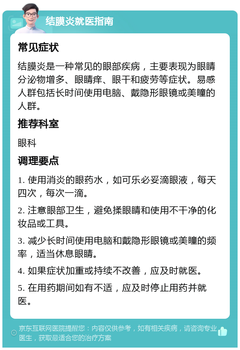 结膜炎就医指南 常见症状 结膜炎是一种常见的眼部疾病，主要表现为眼睛分泌物增多、眼睛痒、眼干和疲劳等症状。易感人群包括长时间使用电脑、戴隐形眼镜或美瞳的人群。 推荐科室 眼科 调理要点 1. 使用消炎的眼药水，如可乐必妥滴眼液，每天四次，每次一滴。 2. 注意眼部卫生，避免揉眼睛和使用不干净的化妆品或工具。 3. 减少长时间使用电脑和戴隐形眼镜或美瞳的频率，适当休息眼睛。 4. 如果症状加重或持续不改善，应及时就医。 5. 在用药期间如有不适，应及时停止用药并就医。