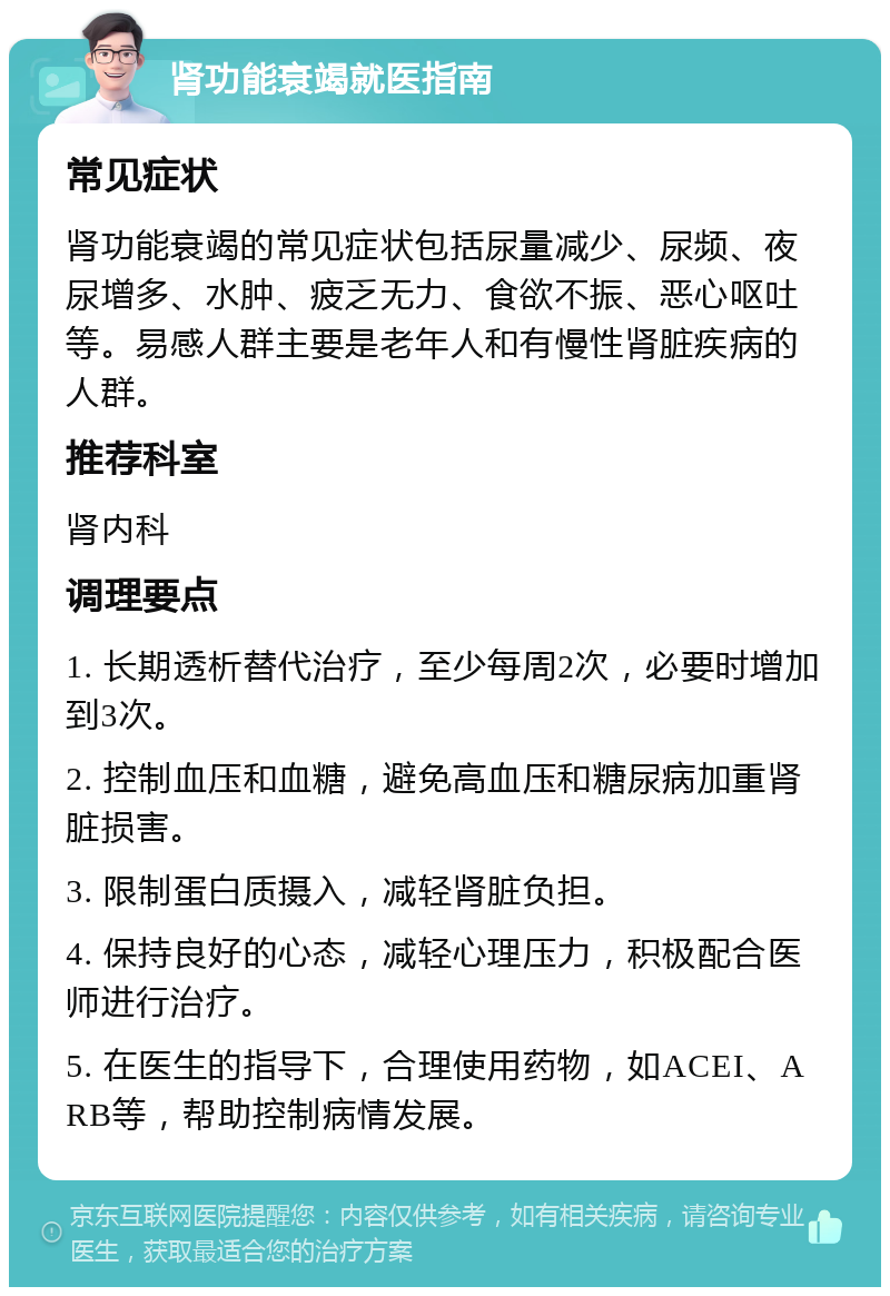 肾功能衰竭就医指南 常见症状 肾功能衰竭的常见症状包括尿量减少、尿频、夜尿增多、水肿、疲乏无力、食欲不振、恶心呕吐等。易感人群主要是老年人和有慢性肾脏疾病的人群。 推荐科室 肾内科 调理要点 1. 长期透析替代治疗，至少每周2次，必要时增加到3次。 2. 控制血压和血糖，避免高血压和糖尿病加重肾脏损害。 3. 限制蛋白质摄入，减轻肾脏负担。 4. 保持良好的心态，减轻心理压力，积极配合医师进行治疗。 5. 在医生的指导下，合理使用药物，如ACEI、ARB等，帮助控制病情发展。