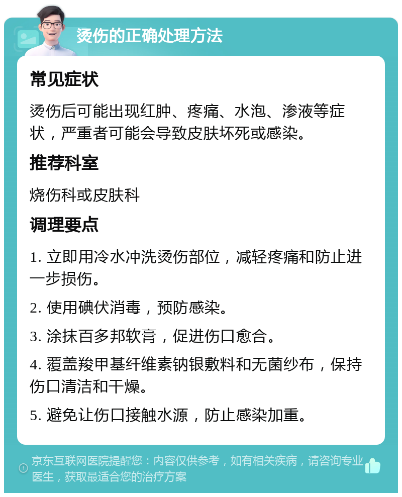 烫伤的正确处理方法 常见症状 烫伤后可能出现红肿、疼痛、水泡、渗液等症状，严重者可能会导致皮肤坏死或感染。 推荐科室 烧伤科或皮肤科 调理要点 1. 立即用冷水冲洗烫伤部位，减轻疼痛和防止进一步损伤。 2. 使用碘伏消毒，预防感染。 3. 涂抹百多邦软膏，促进伤口愈合。 4. 覆盖羧甲基纤维素钠银敷料和无菌纱布，保持伤口清洁和干燥。 5. 避免让伤口接触水源，防止感染加重。