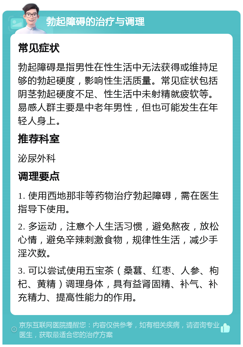 勃起障碍的治疗与调理 常见症状 勃起障碍是指男性在性生活中无法获得或维持足够的勃起硬度，影响性生活质量。常见症状包括阴茎勃起硬度不足、性生活中未射精就疲软等。易感人群主要是中老年男性，但也可能发生在年轻人身上。 推荐科室 泌尿外科 调理要点 1. 使用西地那非等药物治疗勃起障碍，需在医生指导下使用。 2. 多运动，注意个人生活习惯，避免熬夜，放松心情，避免辛辣刺激食物，规律性生活，减少手淫次数。 3. 可以尝试使用五宝茶（桑葚、红枣、人参、枸杞、黄精）调理身体，具有益肾固精、补气、补充精力、提高性能力的作用。